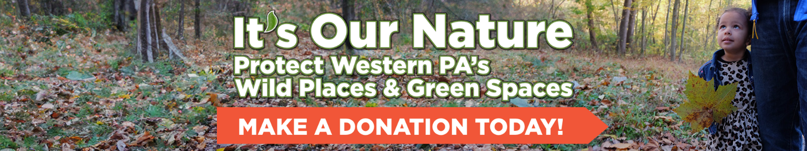 A young girl clings to her parent with one hand while holding a large sycamore leaf in the other. They stand to the right side of a fall forest landscape. The words "It's Our Nature: Protect Western PA's Wild Places & Green Spaces" is overlayed on the image with a oragnge button that says "Make a Donation Today!"
